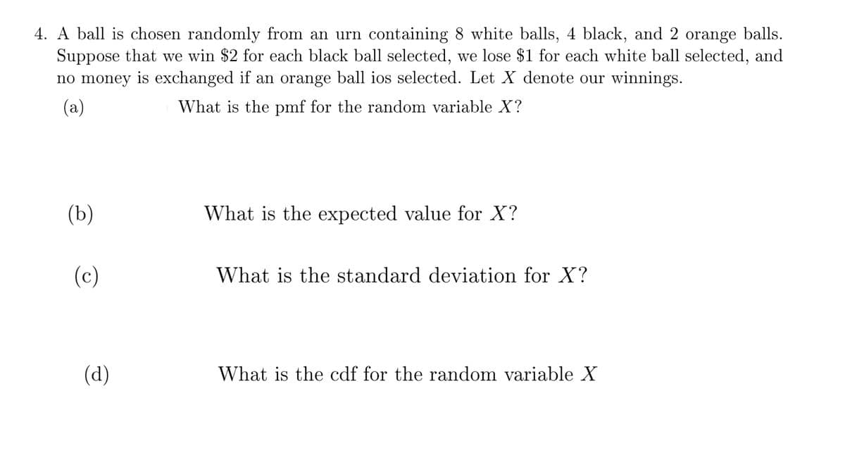 4. A ball is chosen randomly from an urn containing 8 white balls, 4 black, and 2 orange balls.
Suppose that we win $2 for each black ball selected, we lose $1 for each white ball selected, and
no money is exchanged if an orange ball ios selected. Let X denote our winnings.
(a)
What is the pmf for the random variable X?
(b)
What is the expected value for X?
(c)
What is the standard deviation for X?
(d)
What is the cdf for the random variable X
