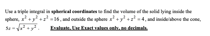 Use a triple integral in spherical coordinates to find the volume of the solid lying inside the
sphere, x' + y +z² =16, and outside the sphere x + y² +z² = 4, and inside/above the cone,
5z =
+y?
Evaluate, Use Exact values only, no decimals.
