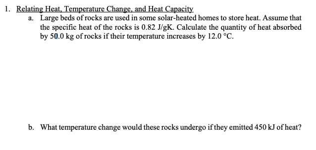 1. Relating Heat, Temperature Change, and Heat Capacity
a. Large beds of rocks are used in some solar-heated homes to store heat. Assume that
the specific heat of the rocks is 0.82 J/gK. Calculate the quantity of heat absorbed
by 50.0 kg of rocks if their temperature increases by 12.0 °C.
b. What temperature change would these rocks undergo if they emitted 450 kJ of heat?
