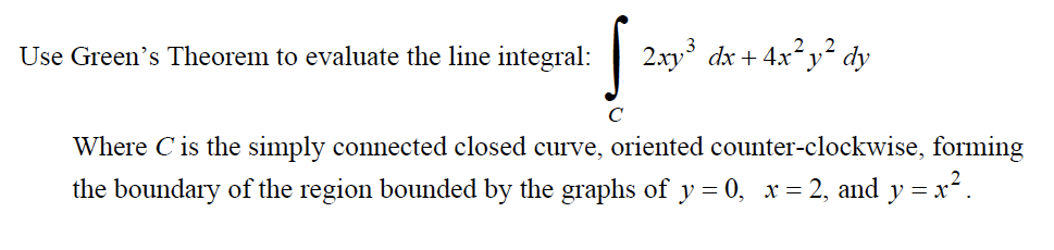 Use Green's Theorem to evaluate the line integral:
2.xy dx + 4x² y² dy
Where C is the simply connected closed curve, oriented counter-clockwise, forming
the boundary of the region bounded by the graphs of y = 0, x = 2, and y = x².

