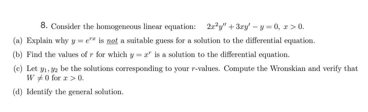 8. Consider the homogeneous linear equation: 2x²y" + 3xy' – y = 0, x > 0.
-
(a) Explain why y = e"* is not a suitable guess for a solution to the differential equation.
(b) Find the values of r for which y = x" is a solution to the differential equation.
(c) Let y1, Y2 be the solutions corresponding to your r-values. Compute the Wronskian and verify that
W +0 for x > 0.
(d) Identify the general solution.
