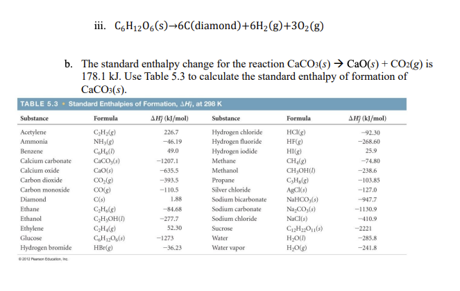 iii. C6H1206(s)→6C(diamond)+6H2(g)+302(g)
b. The standard enthalpy change for the reaction CaCO:(s) → CaO(s) + CO2(g) is
178.1 kJ. Use Table 5.3 to calculate the standard enthalpy of formation of
CaCO:(s).
TABLE 5.3 · Standard Enthalpies of Formation, AH, at 298 K
Substance
Formula
AH} (kl/mol)
Substance
Formula
AHF (kJ/mol)
Hydrogen chloride
Hydrogen fluoride
Hydrogen iodide
Acetylene
HC(g)
HF(g)
226.7
-92.30
Ammonia
NH3(g)
-46.19
-268.60
Benzene
CH(1)
49.0
HI(g)
25.9
Calcium carbonate
CaCO,(s)
-1207.1
Methane
CH,(g)
-74.80
Calcium oxide
CaO(s)
-635.5
Methanol
CH,OH()
-238.6
Carbon dioxide
CO:(g)
-393.5
Propane
C,Hlg)
-103.85
Carbon monoxide
COlg)
-110.5
Silver chloride
AgCI(s)
-127.0
Diamond
C(s)
1.88
Sodium bicarbonate
NAHCO,(s)
-947.7
Ethane
C,Holg)
C;H;OH()
-84.68
Sodium carbonate
Na,CO,(s)
-1130.9
Ethanol
-277.7
Sodium chloride
NaCl(s)
-410.9
Ethylene
Sucrose
CHlg)
CH120,(s)
52.30
-2221
Glucose
-1273
Water
H,O()
-285.8
Hydrogen bromide
HBr(g)
-36.23
Water vapor
H;O(g)
-241.8
2012 Pearon Bducation, Inc
