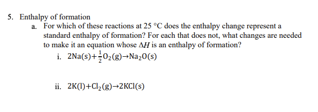 5. Enthalpy of formation
a. For which of these reactions at 25 °C does the enthalpy change represent a
standard enthalpy of formation? For each that does not, what changes are needed
to make it an equation whose AH is an enthalpy of formation?
i. 2Na(s)+02(g)→Na20(s)
ii. 2K(1)+Cl2(g)→2KCI(s)
