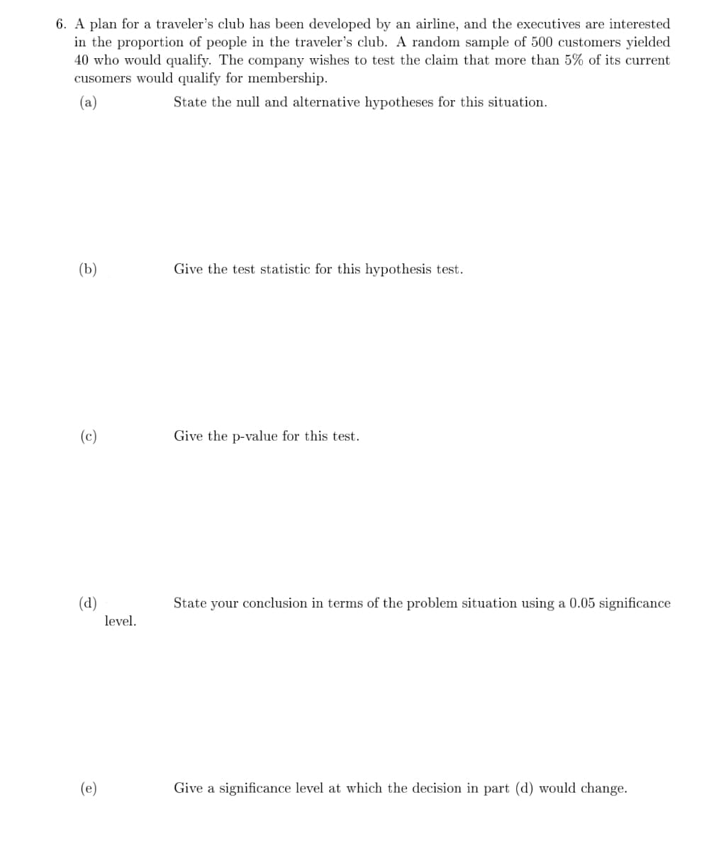 6. A plan for a traveler's club has been developed by an airline, and the executives are interested
in the proportion of people in the traveler's club. A random sample of 500 customers yielded
40 who would qualify. The company wishes to test the claim that more than 5% of its current
cusomers would qualify for membership.
(a)
State the null and alternative hypotheses for this situation.
(b)
Give the test statistic for this hypothesis test.
(c)
Give the p-value for this test.
(d)
State your conclusion in terms of the problem situation using a 0.05 significance
level.
(e)
Give a significance level at which the decision in part (d) would change.
