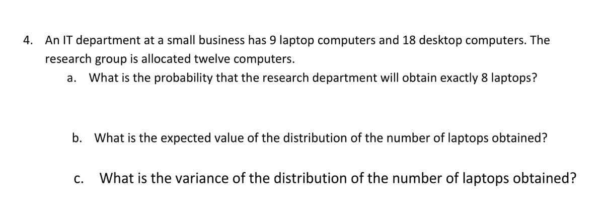 4. An IT department at a small business has 9 laptop computers and 18 desktop computers. The
research group is allocated twelve computers.
What is the probability that the research department will obtain exactly 8 laptops?
a.
b. What is the expected value of the distribution of the number of laptops obtained?
С.
What is the variance of the distribution of the number of laptops obtained?
