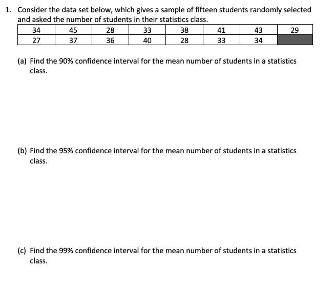 1. Consider the data set below, which gives a sample of fifteen students randomly selected
and asked the number of students in their statistics class.
34
45
28
33
38
41
43
29
27
37
36
40
28
33
34
(a) Find the 90% confidence interval for the mean number of students in a statistics
class.
(b) Find the 95% confidence interval for the mean number of students in a statistics
class.
(c) Find the 99% confidence interval for the mean number of students in a statistics
class.
