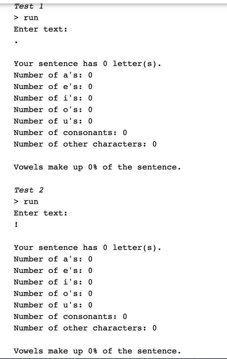 Test 1
> run
Enter text:
Your sentence has 0 letter (s).
Number of a's: 0
Number of e's: 0
Number of i's: 0
Number of o's: 0
Number of u's: 0
Number of consonants: 0
Number of other characters: 0
Vowels make up 0% of the sentence.
Test 2
> run
Enter text:
!
Your sentence has 0 letter(s).
Number of a's: 0
Number of e's: 0
Number of i's: 0
Number of o's: 0
Number of u's: 0
Number of consonants: 0
Number of other characters: 0
Vowels make up 0% of the sentence.
