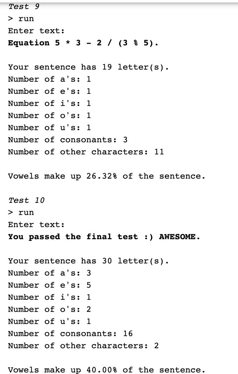 Test 9
> run
Enter text:
Equation 5 * 3
- 2 / (3 % 5).
Your sentence has 19 letter(s).
Number of a's: 1
Number of e's: 1
Number of i's: 1
Number of o's:
1
Number of u's: 1
Number of consonants: 3
Number of other characters: 11
Vowels make up 26.32% of the sentence.
Test 10
> run
Enter text:
You passed the final test :) AWESOME.
Your sentence has 30 letter(s).
Number of a's: 3
Number of e's: 5
Number of i's:
1
Number of o's: 2
Number of u's: 1
Number of consonants: 16
Number of other characters: 2
Vowels make up 40.00% of the sentence.
