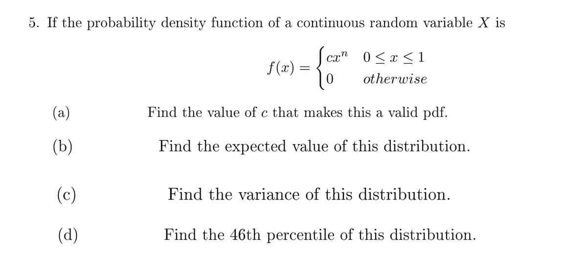 5. If the probability density function of a continuous random variable X is
cr" 0<x < 1
f (x)
otherwise
(а)
Find the value of c that makes this a valid pdf.
(b)
Find the expected value of this distribution.
(c)
Find the variance of this distribution.
(d)
Find the 46th percentile of this distribution.
