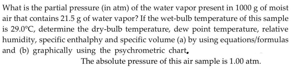 What is the partial pressure (in atm) of the water vapor present in 1000 g of moist
air that contains 21.5 g of water vapor? If the wet-bulb temperature of this sample
is 29.0°C, determine the dry-bulb temperature, dew point temperature, relative
humidity, specific enthalphy and specific volume (a) by using equations/formulas
and (b) graphically using the psychrometric chart,
The absolute pressure of this air sample is 1.00 atm.
