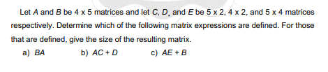Let A and B be 4 x 5 matrices and let C, D, and E be 5 x 2, 4 x 2, and 5 x 4 matrices
respectively. Determine which of the following matrix expressions are defined. For those
that are defined, give the size of the resulting matrix.
a) BA
b) AC + D
c) AE +B
