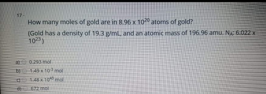 17-
How many moles of gold are in 8.96 x 1020 atoms of gold?
(Gold has a density of 19.3 g/mL, and an atomic mass of 196.96 amu. Na: 6.022 x
1023)
a)
0.293 mol
b) O 1.49 x 10-3 mol
1.48 x 1045 mol
d)
672 mol
