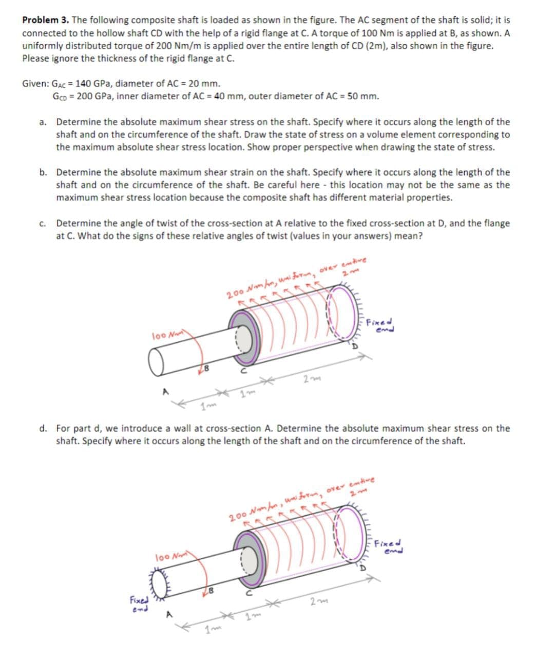 Problem 3. The following composite shaft is loaded as shown in the figure. The AC segment of the shaft is solid; it is
connected to the hollow shaft CD with the help of a rigid flange at C. A torque of 100 Nm is applied at B, as shown. A
uniformly distributed torque of 200 Nm/m is applied over the entire length of CD (2m), also shown in the figure.
Please ignore the thickness of the rigid flange at C.
Given: GAC = 140 GPa, diameter of AC = 20 mm.
Gco = 200 GPa, inner diameter of AC = 40 mm, outer diameter of AC = 50 mm.
a. Determine the absolute maximum shear stress on the shaft. Specify where it occurs along the length of the
shaft and on the circumference of the shaft. Draw the state of stress on a volume element corresponding to
the maximum absolute shear stress location. Show proper perspective when drawing the state of stress.
b. Determine the absolute maximum shear strain on the shaft. Specify where it occurs along the length of the
shaft and on the circumference of the shaft. Be careful here - this location may not be the same as the
maximum shear stress location because the composite shaft has different material properties.
c. Determine the angle of twist of the cross-section at A relative to the fixed cross-section at D, and the flange
at C. What do the signs of these relative angles of twist (values in your answers) mean?
200 Nmhm, wnifo, over emtire
loo N
Fixed
emd
d. For part d, we introduce a wall at cross-section A. Determine the absolute maximum shear stress on the
shaft. Specify where it occurs along the length of the shaft and on the circumference of the shaft.
2 me
200 Nm hn, uni , over emtwe
loo N
Fixed
emd
Fixed
end
1m
