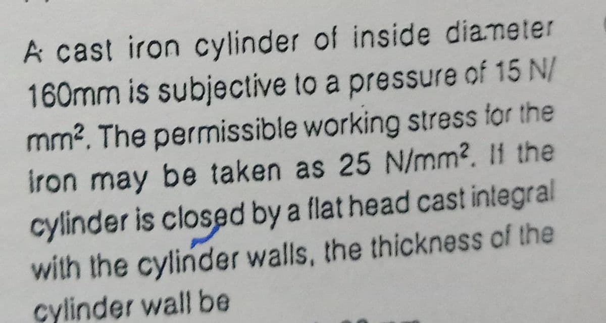 A cast iron cylinder of inside diameter
160mm is subjective to a pressure of 15 N/
mm?. The permissible working stress for the
iron may be taken as 25 N/mm2. I1 the
cylinder is closed by a flat head cast integral
with the cylinder walls, the thickness of the
cylinder wall be
