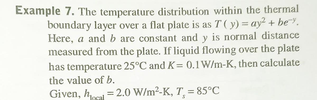 Example 7. The temperature distribution within the thermal
boundary layer over a flat plate is as T ( y) = ay² + be~.
Here, a and b are constant and y is normal distance
measured from the plate. If liquid flowing oover the plate
has temperature 25°C and K= 0.1W/m-K, then calculate
the value of b.
Given, hocal =2.0 W/m2-K, T = 85°C
S
