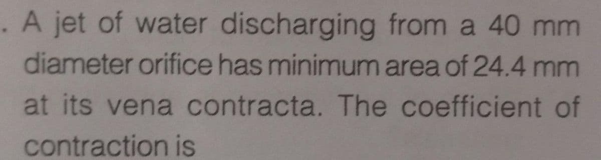 . A jet of water discharging from a 40 mm
diameter orifice has minimum area of 24.4 mm
at its vena contracta. The coefficient of
contraction is
