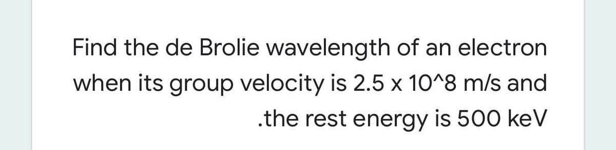 Find the de Brolie wavelength of an electron
when its group velocity is 2.5 x 10^8 m/s and
.the rest energy is 500 keV
