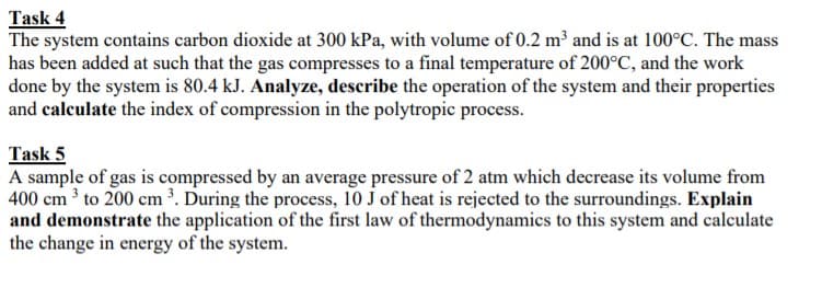 Task 4
The system contains carbon dioxide at 300 kPa, with volume of 0.2 m³ and is at 100°C. The mass
has been added at such that the gas compresses to a final temperature of 200°C, and the work
done by the system is 80.4 kJ. Analyze, describe the operation of the system and their properties
and calculate the index of compression in the polytropic process.
Task 5
A sample of gas is compressed by an average pressure of 2 atm which decrease its volume from
400 cm 3 to 200 cm . During the process, 10 J of heat is rejected to the surroundings. Explain
and demonstrate the application of the first law of thermodynamics to this system and calculate
the change in energy of the system.
