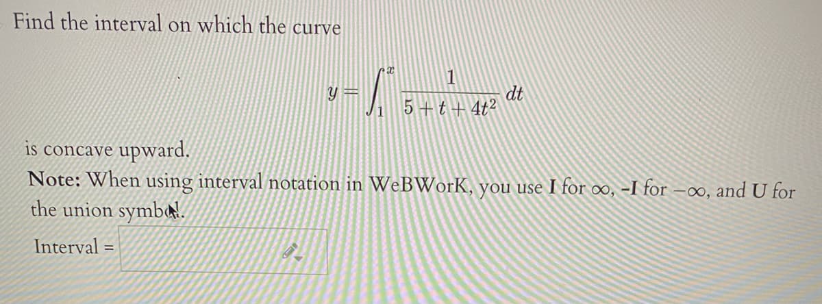 Find the interval on which the curve
1
y =
dt
5+t+4t2
1
is concave upward.
Note: When using interval notation in WeBWorK, you use I for o, -I for -0, and U for
the union symba!.
Interval =
