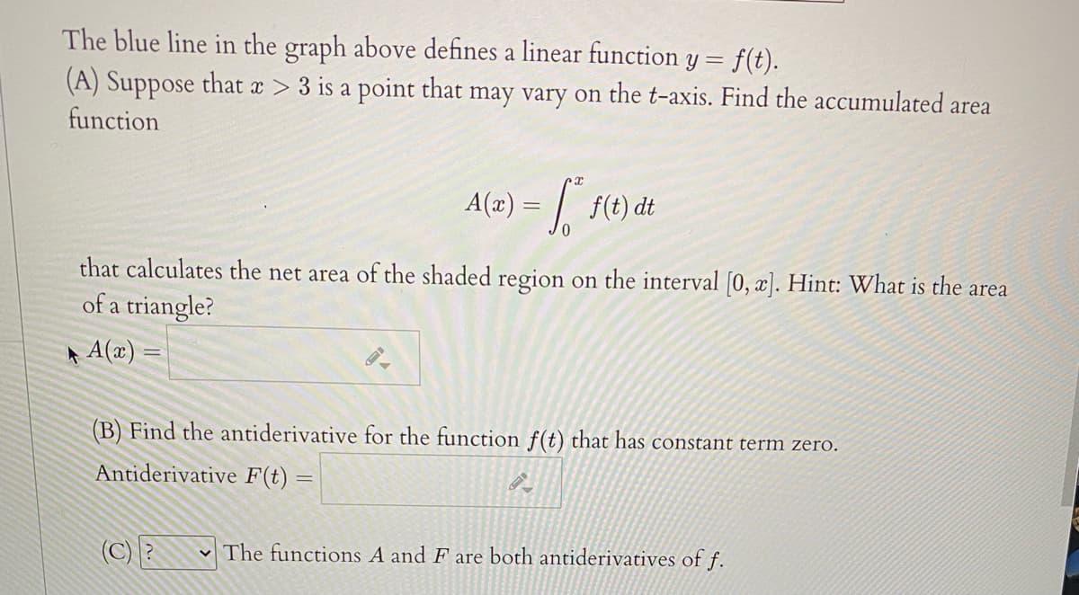 The blue line in the graph above defines a linear function y = f(t).
(A) Suppose that x > 3 is a point that may vary on the t-axis. Find the accumulated area
function
A(2) =
f(t) dt
that calculates the net area of the shaded region on the interval [0, x]. Hint: What is the area
of a triangle?
A A(x)
(B) Find the antiderivative for the function f(t) that has constant term zero.
Antiderivative F(t) =
(C)E
The functions A and F are both antiderivatives of f.
