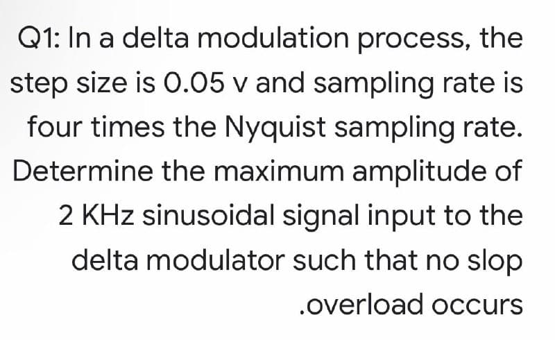 Q1: In a delta modulation process, the
step size is 0.05 v and sampling rate is
four times the Nyquist sampling rate.
Determine the maximum amplitude of
2 KHz sinusoidal signal input to the
delta modulator such that no slop
.overload occurs
