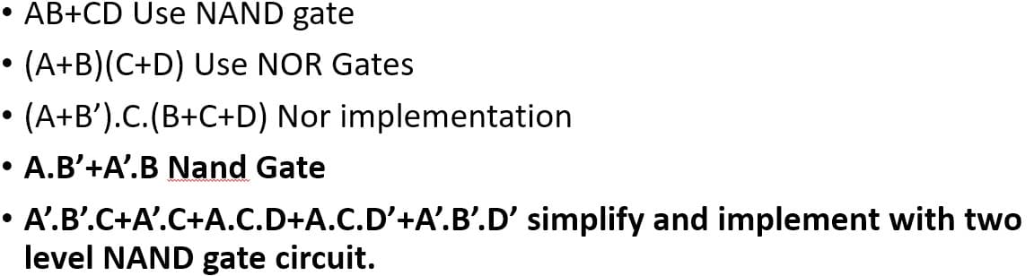 • AB+CD Use NAND gate
• (A+B)(C+D) Use NOR Gates
• (A+B').C.(B+C+D) Nor implementation
A.B’+A'.B Nand Gate
A'.B'.C+A'.C+A.C.D+A.C.D'+A'.B'.D' simplify and implement with two
level NAND gate circuit.
