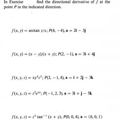 In Exercise
find the directional derivative of f at the
point P in the indicated direction.
f(x, y) = arctan y/x; P(4, -4), a = 2i – 3j
f(x, y) = (x – y)/(x + y); P(2, – 1), a = 3i + 4j
f(x, y, z) = xy'z²; P(2, – 1, 4), a = i + 2j – 3k
f(x, y, 2) = z?e"; P(-1, 2, 3), a = 3i + j – Sk
f(x, y, z) = z? tan-' (x + y); P(0, 0, 4), a = (6, 0, 1)
