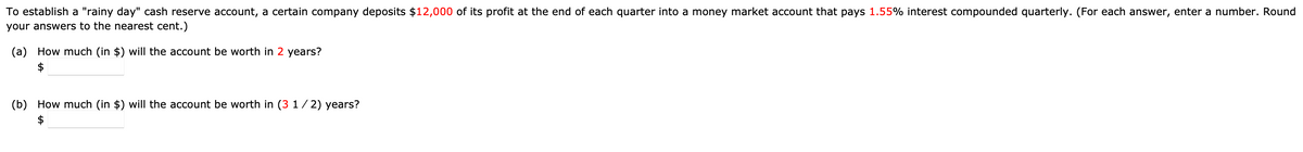 To establish a "rainy day" cash reserve account, a certain company deposits $12,000 of its profit at the end of each quarter into a money market account that pays 1.55% interest compounded quarterly. (For each answer, enter a number. Round
your answers to the nearest cent.)
(a) How much (in $) will the account be worth in 2 years?
(b) How much (in $) will the account be worth in (3 1/2) years?
$