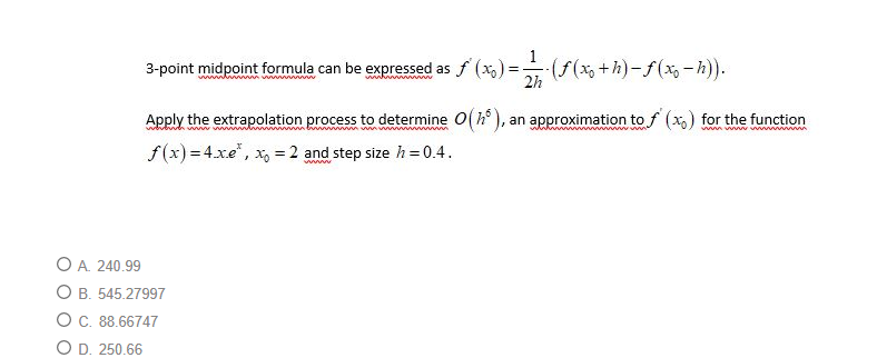 3-point midpoint formula can be expressed as f (x,) =
(* +h)-f(x-h)).
Apply the extrapolation process to determine O(h), an approximation to f (x,) for the function
f(x) = 4.xe", x, = 2 and step size h = 0.4.
www
O A. 240.99
O B. 545.27997
O C. 88.66747
O D. 250.66
