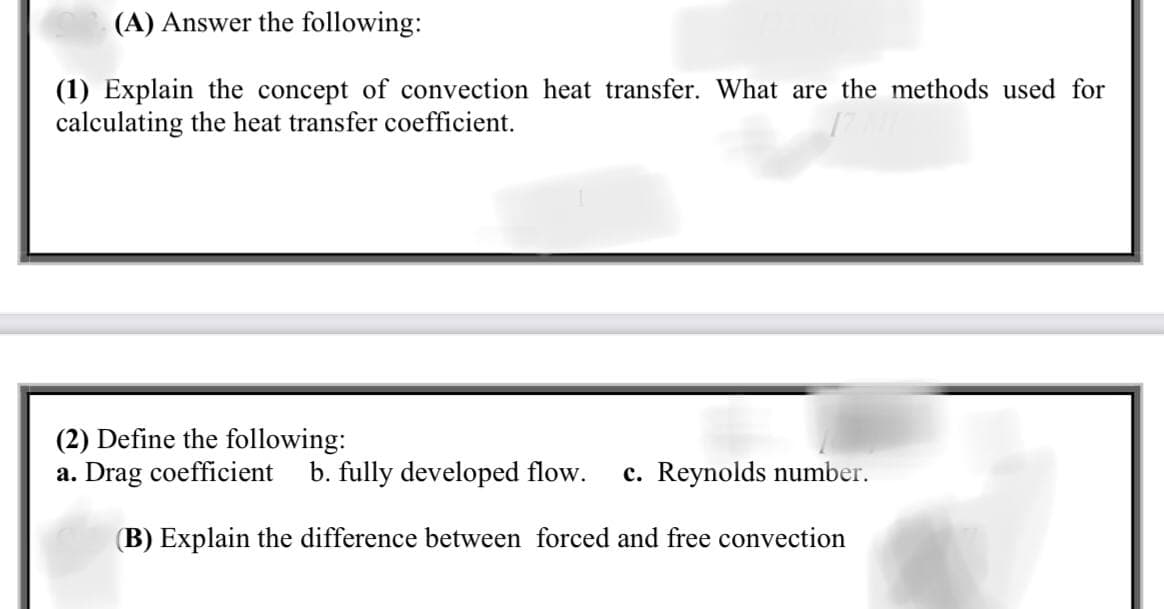 (A) Answer the following:
(1) Explain the concept of convection heat transfer. What are the methods used for
calculating the heat transfer coefficient.
(2) Define the following:
a. Drag coefficient
b. fully developed flow.
c. Reynolds number.
(B) Explain the difference between forced and free convection
