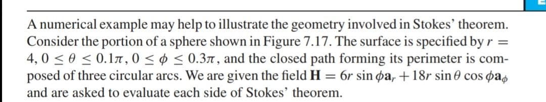 A numerical example may help to illustrate the geometry involved in Stokes' theorem.
Consider the portion of a sphere shown in Figure 7.17. The surface is specified by r =
4, 0 < 0 < 0.17 , 0 < ¢ < 0.37, and the closed path forming its perimeter is com-
posed of three circular arcs. We are given the field H = 6r sin øa, + 18r sin 0 cos pas
and are asked to evaluate each side of Stokes' theorem.
