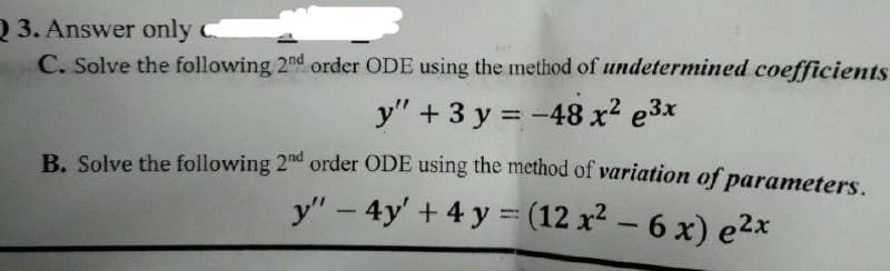 Q 3. Answer only C
C. Solve the following 2nd order ODE using the method of undetermined coefficients
y" + 3 y = -48 x2 e3x
B. Solve the following 2nd order ODE using the method of variation of parameters.
y" - 4y' + 4 y = (12 x² – 6 x) e2x
