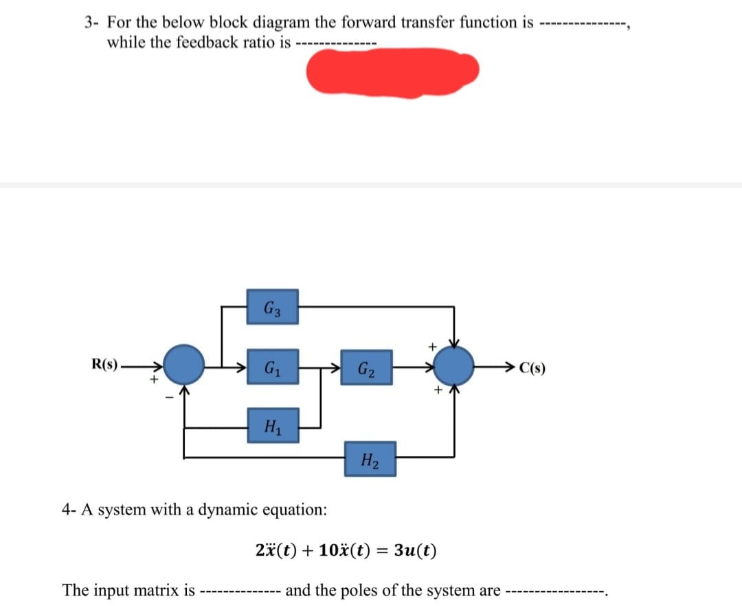 3- For the below block diagram the forward transfer function is
while the feedback ratio is
R(s)
G3
The input matrix is
G₁
H1
4- A system with a dynamic equation:
====
H₂
+
+
→→C(s)
2x(t) + 10x(t) = 3u(t)
---------- and the poles of the system are