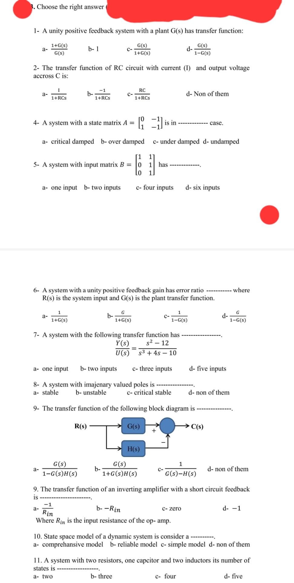 3. Choose the right answer
1- A unity positive feedback system with a plant G(s) has transfer function:
1+G(s)
G(s)
G(s)
1+G(s)
a-
a-
2- The transfer function of RC circuit with current (I) and output voltage
accross C is:
I
1+RCs
a-
b- 1
a-
a-
b-
4- A system with a state matrix A =
a- critical damped b- over damped
5- A system with input matrix B =
a- one input b- two inputs
1
1+G(s)
-1
1+RCs
R(s)
G(s)
1-G(s)H(s)
C-
C-
b-
b-
6- A system with a unity positive feedback gain has error ratio
R(s) is the system input and G(s) is the plant transfer function.
RC
1+RCs
G
1+G(s)
7- A system with the following transfer function has
s² - 12
S³ + 4s 10
Y(s)
U(s)
b- three
is
is in
1
1 has
a- one input b- two inputs
8- A system with imajenary valued poles is
a- stable
b- unstable
c- critical stable
9- The transfer function of the following block diagram is
G(s)
1
0
LO 1.
c- four inputs d-six inputs
H(s)
G(s)
1+G(s)H(s)
c- under damped d- undamped
c- three inputs
d-
+
1
1-G(s)
G(s)
1-G(s)
d- Non of them
-1
b--Rin
Rin
Where Rin is the input resistance of the op- amp.
c- zero
case.
1
G(s)-H(s)
c- four
d-five inputs
→→C(s)
d-
d- non of them
9. The transfer function of an inverting amplifier with a short circuit feedback
is
where
G
1-G(S)
d- non of them
10. State space model of a dynamic system is consider a
a- comprehensive model b- reliable model c- simple model d- non of them
d- -1
11. A system with two resistors, one capcitor and two inductors its number of
states is
a- two
d- five