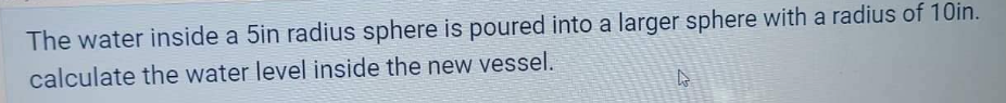 The water inside a 5in radius sphere is poured into a larger sphere with a radius of 10in.
calculate the water level inside the new vessel.
t