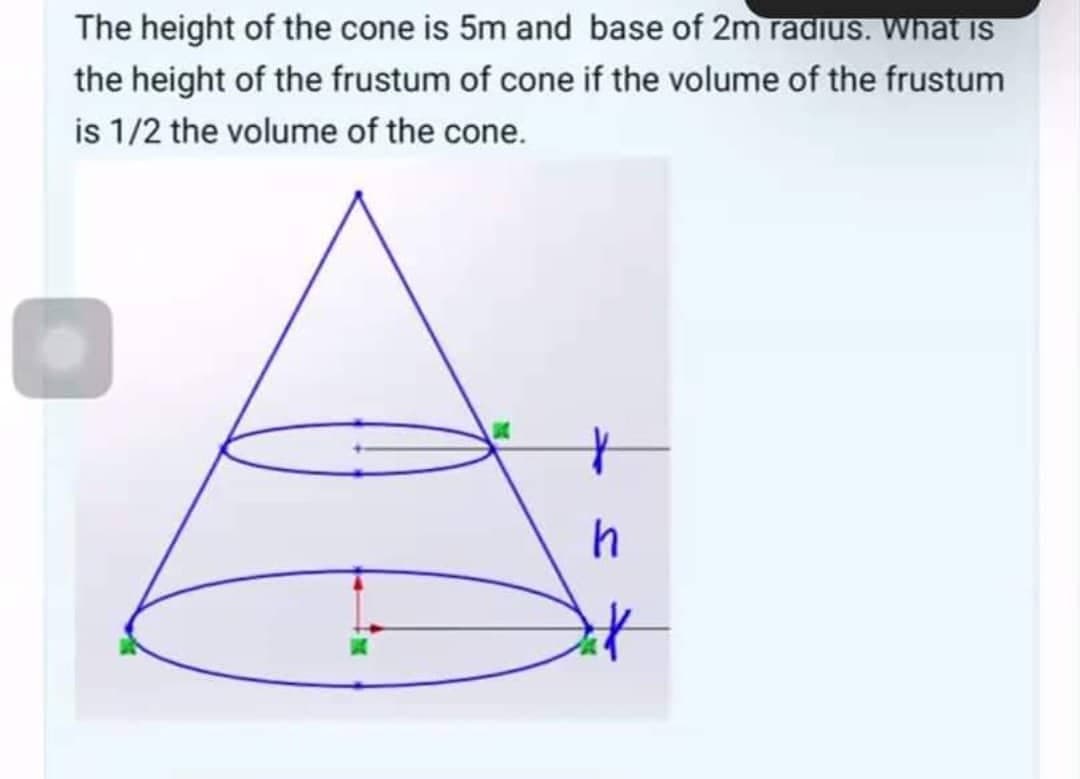 The height of the cone is 5m and base of 2m radius. What is
the height of the frustum of cone if the volume of the frustum
is 1/2 the volume of the cone.
h