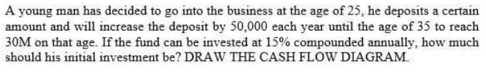 A young man has decided to go into the business at the age of 25, he deposits a certain
amount and will increase the deposit by 50,000 each year until the age of 35 to reach
30M on that age. If the fund can be invested at 15% compounded annually, how much
should his initial investment be? DRAW THE CASH FLOW DIAGRAM.
