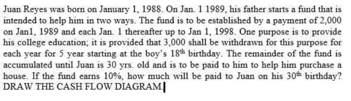 Juan Reyes was born on January 1, 1988. On Jan. 1 1989, his father starts a fund that is
intended to help him in two ways. The fund is to be established by a payment of 2,000
on Jan1, 1989 and each Jan. 1 thereafter up to Jan 1, 1998. One purpose is to provide
his college education; it is provided that 3,000 shall be withdrawn for this purpose for
each year for 5 year starting at the boy's 18h birthday. The remainder of the fund is
accumulated until Juan is 30 yrs. old and is to be paid to him to help him purchase a
house. If the fund earns 10%, how much will be paid to Juan on his 30th birthday?
DRAW THE CASH FLOW DIAGRAM|
