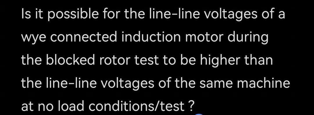 Is it possible for the line-line voltages of a
wye connected induction motor during
the blocked rotor test to be higher than
the line-line voltages of the same machine
at no load conditions/test ?
