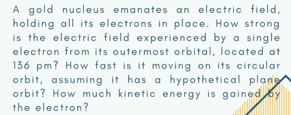 A gold nucleus emanates an electric field,
holding all its electrons in place. How strong
is the electric field experienced by a single
electron from its outermost orbital, located at
136 pm? How fast is it moving on its circular
orbit, assuming it has a hypothetical plane
orbit? How much kinetic energy is gained by
the electron?
