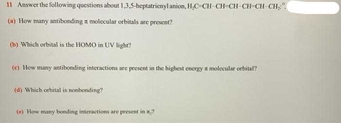 11 Answer the following questions about 1,3,5-heptatrienyl anion, H,C-CH-CH-CH-CH-CH-CH,
(a) How many antibonding a molecular orbitals are present?
(b) Which orbital is the HOMO in UV lighr?
(c) How many antibonding interactions are present in the highest energy a molecular orbital?
(d) Which orbital is nonbonding?
(e) How many bonding interactions are present in x,?
