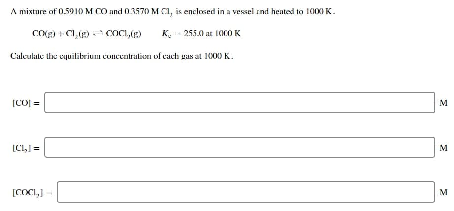 A mixture of 0.5910 M CO and 0.3570 M Cl, is enclosed in a vessel and heated to 1000 K.
CO(g) + Cl,(g) = COCI,(g)
K. = 255.0 at 1000 K
Calculate the equilibrium concentration of each gas at 1000 K.
[CO] =
M
[CI,] =
M
[COCI,] =
M
