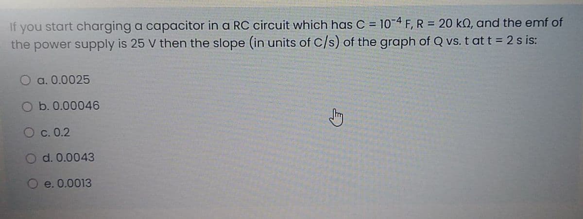 If you start charging a capacitor in a RC circuit which has C = 10-4 F, R = 20 kQ, and the emf of
the power supply is 25 V then the slope (in units of C/s) of the graph of Q vs. t at t = 2 s is:
%3D
a. 0.0025
Ob. 0.00046
С. 0.2
O d. 0.0043
e. 0.0013
