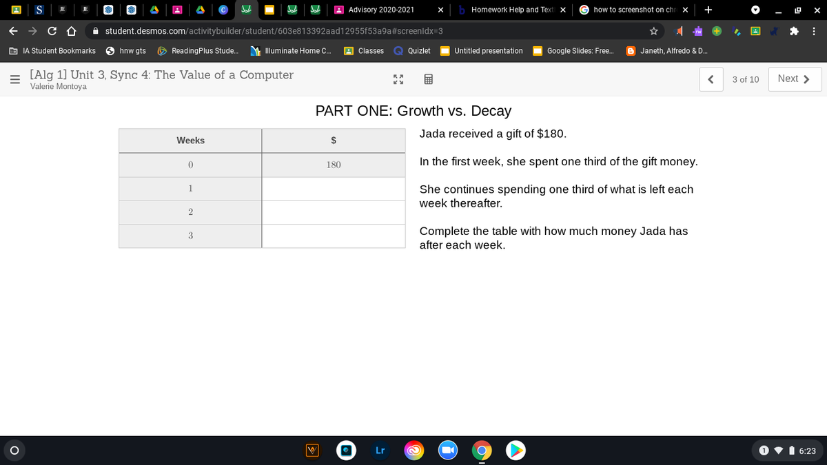 A Advisory 2020-2021
Homework Help and Text
G how to screenshot on chr x
JE
- O X
A student.desmos.com/activitybuilder/student/603e813392aad12955f53a9a#screenldx=3
E IA Student Bookmarks
O hnw gts
O ReadingPlus Stude.
M Illuminate Home C.
A Classes
Q Quizlet
Untitled presentation
Google Slides: Free.
e Janeth, Alfredo & D..
[Alg 1] Unit 3, Sync 4: The Value of a Computer
Valerie Montoya
3 of 10
Next >
PART ONE: Growth vs. Decay
Jada received a gift
$180.
Weeks
$
In the first week, she spent one third of the gift money.
180
1
She continues spending one third of what is left each
week thereafter.
2
Complete the table with how much money Jada has
after each week.
Lr
1 •I 6:23
