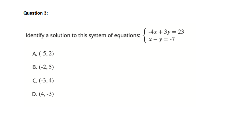 Question 3:
S -4x + 3y = 23
( x – y = -7
Identify a solution to this system of equations:
A. (-5, 2)
B. (-2, 5)
C.(-3, 4)
D. (4, -3)
