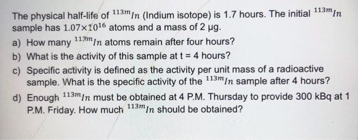 The physical half-life of 113mIn (Indium isotope) is 1.7 hours. The initial 113min
sample has 1.07x1016 atoms and a mass of 2 ug.
113m
a) How many
In atoms remain after four hours?
b) What is the activity of this sampie at t = 4 hours?
c) Specific activity is defined as the activity per unit mass of a radioactive
sample. What is the specific activity of the 113mIn sample after 4 hours?
d) Enough 113min must be obtained at 4 P.M. Thursday to provide 300 kBq at 1
P.M. Friday. How much 113mIn should be obtained?
%3D
