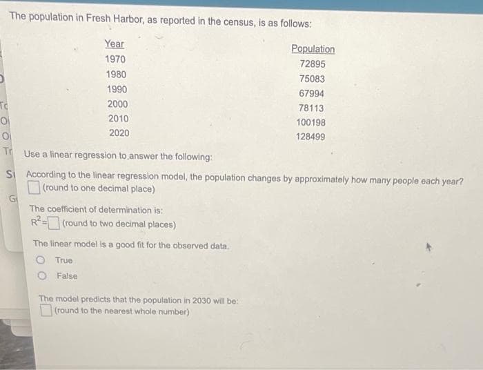 The population in Fresh Harbor, as reported in the census, is as follows:
Year
Population
1970
72895
1980
75083
1990
67994
To
2000
78113
2010
100198
2020
128499
Tr
Use a linear regression to answer the following:
SI According to the linear regression model, the population changes by approximately how many people each year?
(round to one decimal place)
Gi
The coefficient of determination is:
R-(round to two decimal places)
The linear model is a good fit for the observed data.
O True
False
The model predicts that the population in 2030 will be:
O (round to the nearest whole number)
