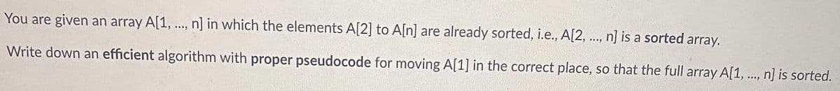 You are given an array A[1, ., n] in which the elements A[2] to A[n] are already sorted, i.e., A[2, .., n] is a sorted array.
Write down an efficient algorithm with proper pseudocode for moving A[1] in the correct place, so that the full array A[1, ..., n] is sorted.
