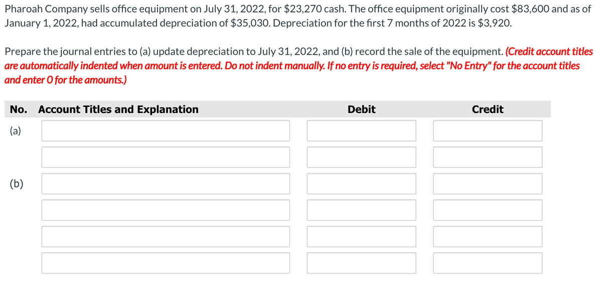 Pharoah Company sells office equipment on July 31, 2022, for $23,270 cash. The office equipment originally cost $83,600 and as of
January 1, 2022, had accumulated depreciation of $35,030. Depreciation for the first 7 months of 2022 is $3,920.
Prepare the journal entries to (a) update depreciation to July 31, 2022, and (b) record the sale of the equipment. (Credit account titles
are automatically indented when amount is entered. Do not indent manually. If no entry is required, select "No Entry" for the account titles
and enter O for the amounts.)
No. Account Titles and Explanation
Debit
Credit
(a)
(b)
