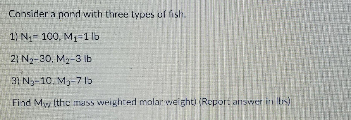 Consider a pond with three types of fish.
1) N1= 100, M1-1 lb
2) N2=30, M2-3 Ib
3) N3-10, M3=7 lb
Find Mw (the mass weighted molar weight) (Report answer in Ibs)
